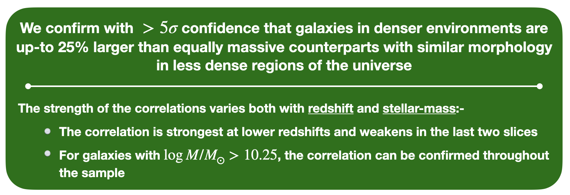 We confirm with more than five sigma confidence that galaxies in denser environments 
									are up-to 25 percent larger than equally massive counterparts with similar morphology 
									in less dense regions of the universe. The strength of the correlations varies both with 
									redshift and stellar-mass. The correlation is strongest at lower redshifts and weakens 
									in the last two slices. For galaxies with higher masses, the correlation can be confirmed 
									throughout the sample